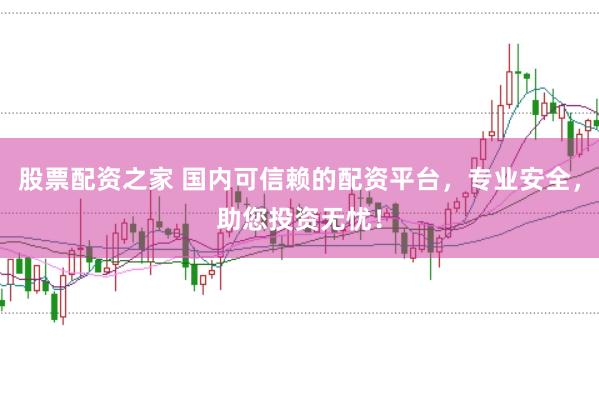 股票配资之家 国内可信赖的配资平台，专业安全，助您投资无忧！