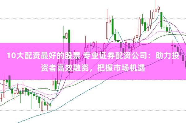 10大配资最好的股票 专业证券配资公司：助力投资者高效融资，把握市场机遇