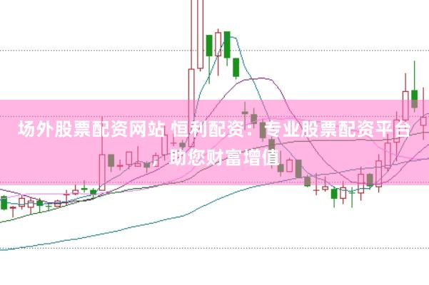 场外股票配资网站 恒利配资：专业股票配资平台，助您财富增值