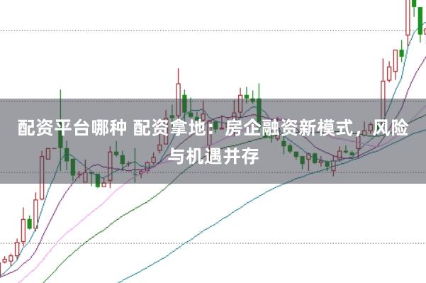 配资平台哪种 配资拿地：房企融资新模式，风险与机遇并存