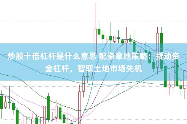 炒股十倍杠杆是什么意思 配资拿地策略：撬动资金杠杆，智取土地市场先机