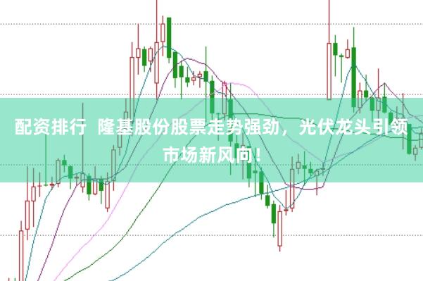 配资排行  隆基股份股票走势强劲，光伏龙头引领市场新风向！