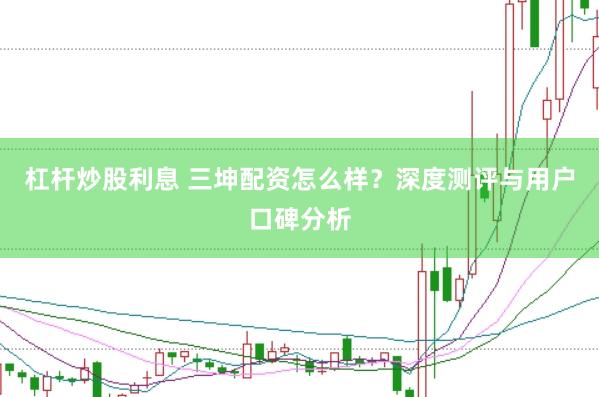 杠杆炒股利息 三坤配资怎么样？深度测评与用户口碑分析