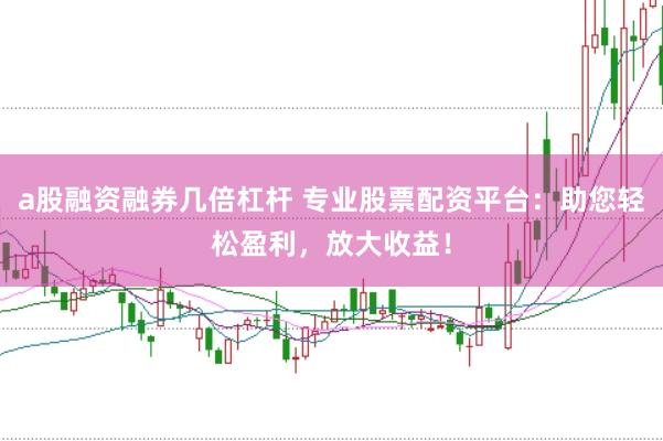 a股融资融券几倍杠杆 专业股票配资平台：助您轻松盈利，放大收益！