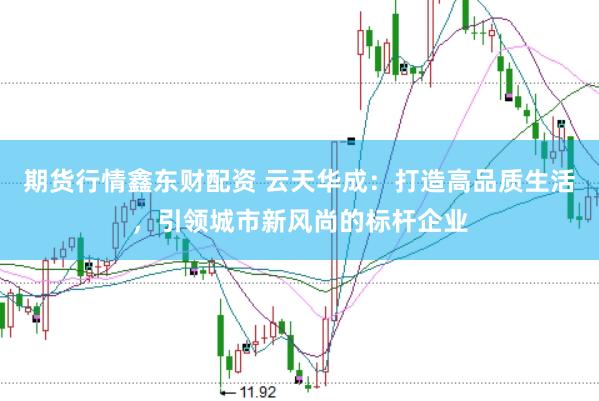 期货行情鑫东财配资 云天华成：打造高品质生活，引领城市新风尚的标杆企业