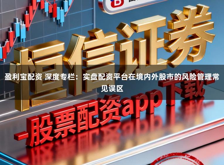 盈利宝配资 深度专栏：实盘配资平台在境内外股市的风险管理常见误区