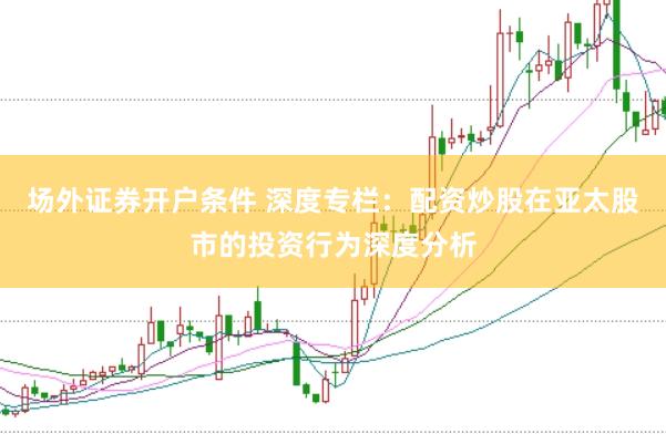 场外证券开户条件 深度专栏：配资炒股在亚太股市的投资行为深度分析