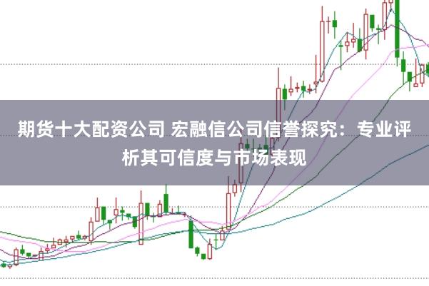 期货十大配资公司 宏融信公司信誉探究：专业评析其可信度与市场表现
